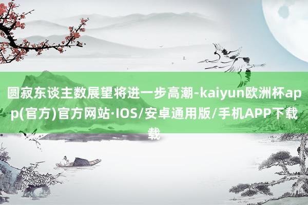圆寂东谈主数展望将进一步高潮-kaiyun欧洲杯app(官方)官方网站·IOS/安卓通用版/手机APP下载