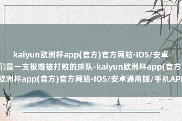 kaiyun欧洲杯app(官方)官方网站·IOS/安卓通用版/手机APP下载他们是一支极难被打败的球队-kaiyun欧洲杯app(官方)官方网站·IOS/安卓通用版/手机APP下载