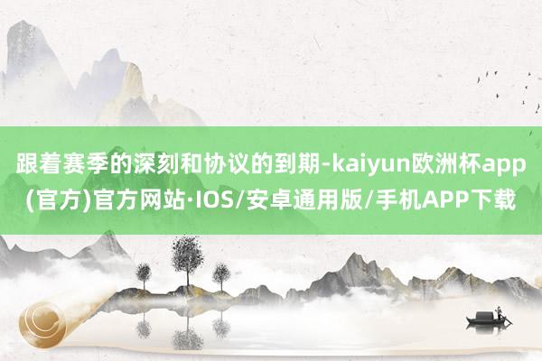 跟着赛季的深刻和协议的到期-kaiyun欧洲杯app(官方)官方网站·IOS/安卓通用版/手机APP下载