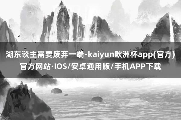 湖东谈主需要废弃一端-kaiyun欧洲杯app(官方)官方网站·IOS/安卓通用版/手机APP下载