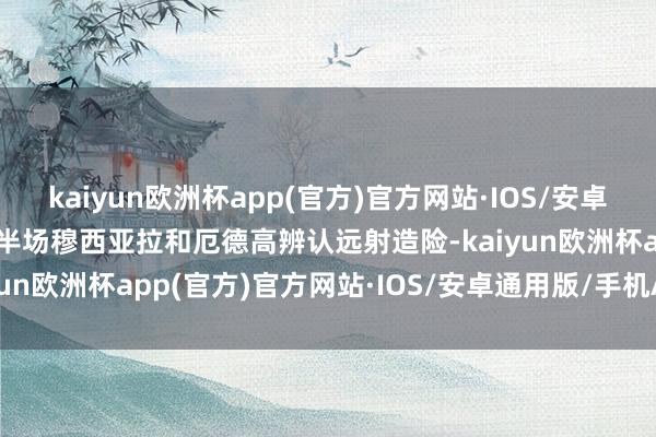 kaiyun欧洲杯app(官方)官方网站·IOS/安卓通用版/手机APP下载上半场穆西亚拉和厄德高辨认远射造险-kaiyun欧洲杯app(官方)官方网站·IOS/安卓通用版/手机APP下载