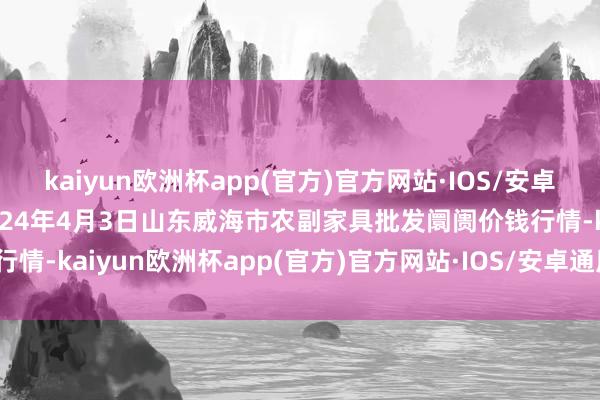 kaiyun欧洲杯app(官方)官方网站·IOS/安卓通用版/手机APP下载2024年4月3日山东威海市农副家具批发阛阓价钱行情-kaiyun欧洲杯app(官方)官方网站·IOS/安卓通用版/手机APP下载