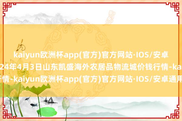 kaiyun欧洲杯app(官方)官方网站·IOS/安卓通用版/手机APP下载2024年4月3日山东凯盛海外农居品物流城价钱行情-kaiyun欧洲杯app(官方)官方网站·IOS/安卓通用版/手机APP下载
