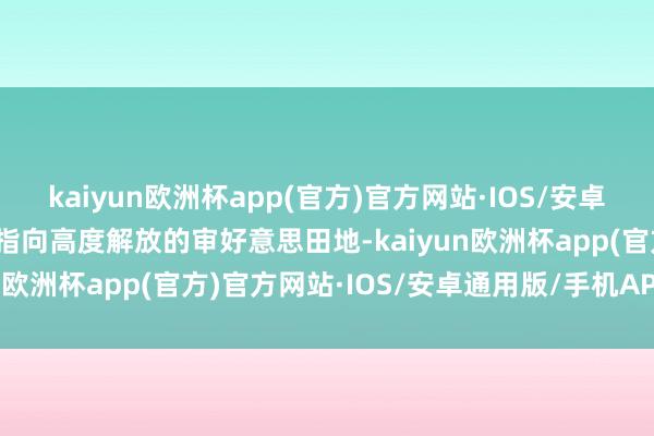 kaiyun欧洲杯app(官方)官方网站·IOS/安卓通用版/手机APP下载便指向高度解放的审好意思田地-kaiyun欧洲杯app(官方)官方网站·IOS/安卓通用版/手机APP下载