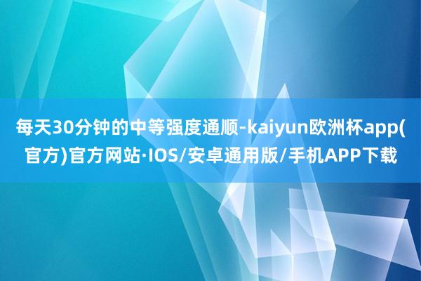 每天30分钟的中等强度通顺-kaiyun欧洲杯app(官方)官方网站·IOS/安卓通用版/手机APP下载