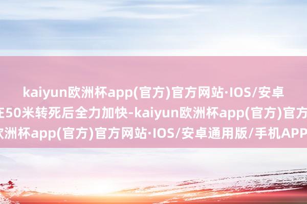 kaiyun欧洲杯app(官方)官方网站·IOS/安卓通用版/手机APP下载在50米转死后全力加快-kaiyun欧洲杯app(官方)官方网站·IOS/安卓通用版/手机APP下载