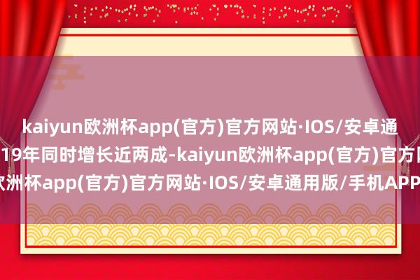 kaiyun欧洲杯app(官方)官方网站·IOS/安卓通用版/手机APP下载较2019年同时增长近两成-kaiyun欧洲杯app(官方)官方网站·IOS/安卓通用版/手机APP下载