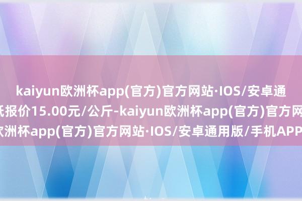 kaiyun欧洲杯app(官方)官方网站·IOS/安卓通用版/手机APP下载最低报价15.00元/公斤-kaiyun欧洲杯app(官方)官方网站·IOS/安卓通用版/手机APP下载