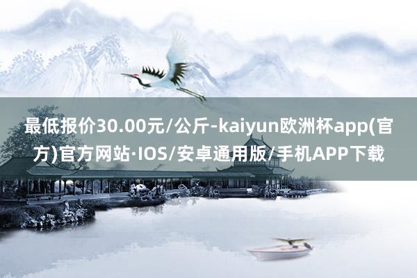 最低报价30.00元/公斤-kaiyun欧洲杯app(官方)官方网站·IOS/安卓通用版/手机APP下载