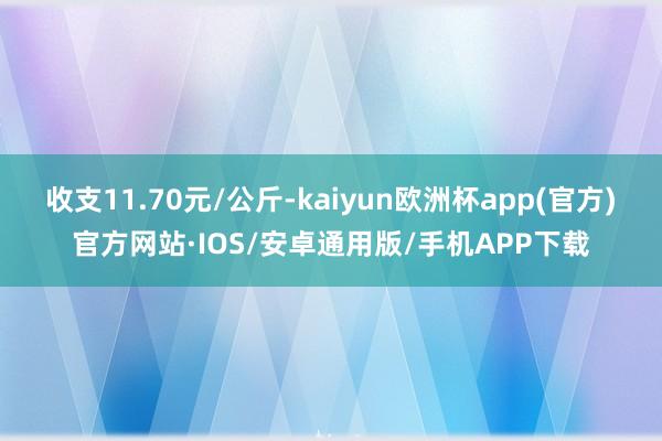 收支11.70元/公斤-kaiyun欧洲杯app(官方)官方网站·IOS/安卓通用版/手机APP下载