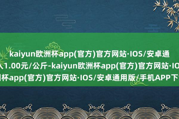 kaiyun欧洲杯app(官方)官方网站·IOS/安卓通用版/手机APP下载出入1.00元/公斤-kaiyun欧洲杯app(官方)官方网站·IOS/安卓通用版/手机APP下载