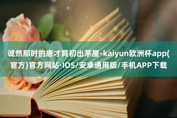 诚然那时的唐才育初出茅屋-kaiyun欧洲杯app(官方)官方网站·IOS/安卓通用版/手机APP下载