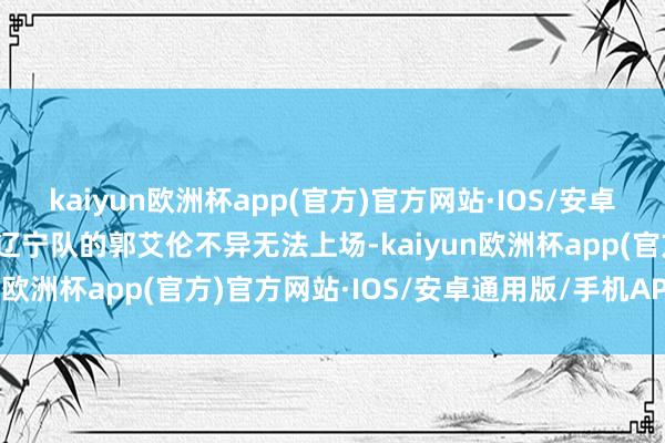 kaiyun欧洲杯app(官方)官方网站·IOS/安卓通用版/手机APP下载但辽宁队的郭艾伦不异无法上场-kaiyun欧洲杯app(官方)官方网站·IOS/安卓通用版/手机APP下载