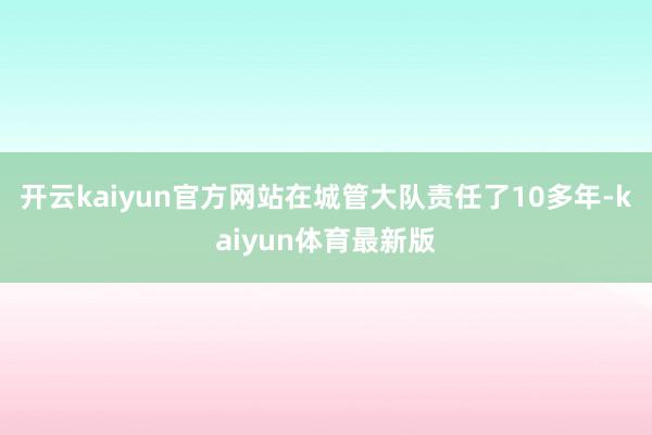 开云kaiyun官方网站在城管大队责任了10多年-kaiyun体育最新版