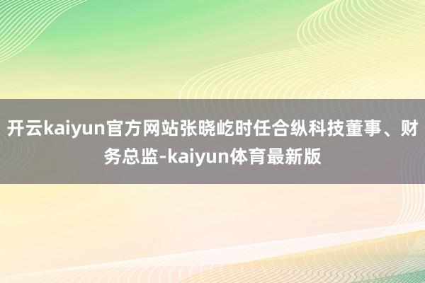 开云kaiyun官方网站张晓屹时任合纵科技董事、财务总监-kaiyun体育最新版