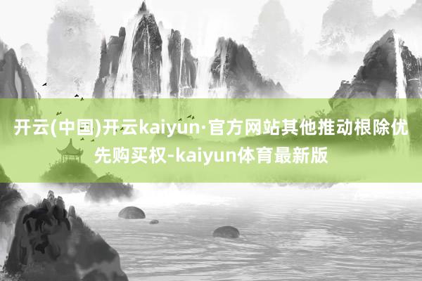开云(中国)开云kaiyun·官方网站其他推动根除优先购买权-kaiyun体育最新版