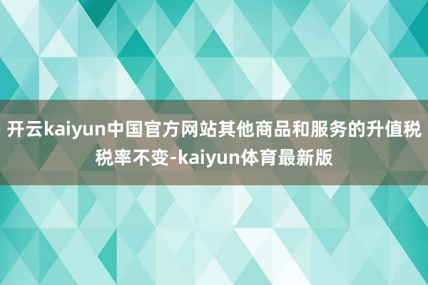 开云kaiyun中国官方网站其他商品和服务的升值税税率不变-kaiyun体育最新版