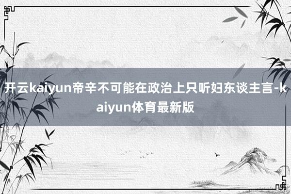 开云kaiyun帝辛不可能在政治上只听妇东谈主言-kaiyun体育最新版
