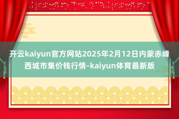 开云kaiyun官方网站2025年2月12日内蒙赤峰西城市集价钱行情-kaiyun体育最新版