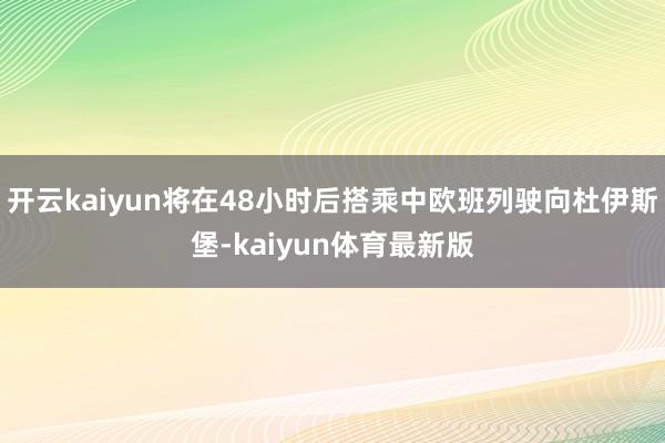 开云kaiyun将在48小时后搭乘中欧班列驶向杜伊斯堡-kaiyun体育最新版