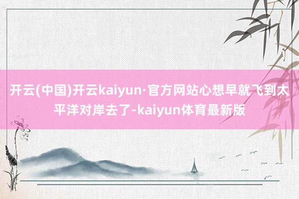 开云(中国)开云kaiyun·官方网站心想早就飞到太平洋对岸去了-kaiyun体育最新版