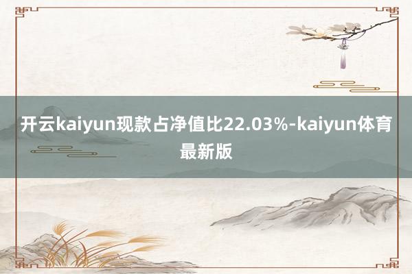 开云kaiyun现款占净值比22.03%-kaiyun体育最新版