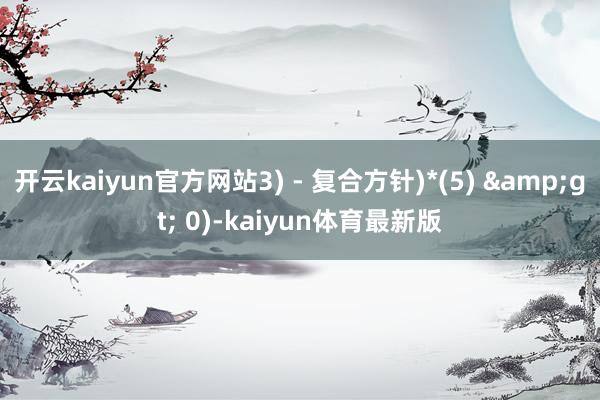 开云kaiyun官方网站3) - 复合方针)*(5) &gt; 0)-kaiyun体育最新版