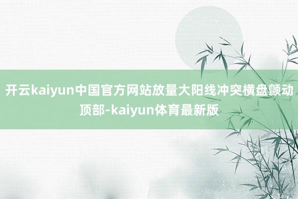 开云kaiyun中国官方网站放量大阳线冲突横盘颤动顶部-kaiyun体育最新版