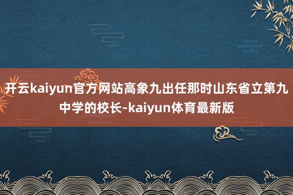 开云kaiyun官方网站高象九出任那时山东省立第九中学的校长-kaiyun体育最新版