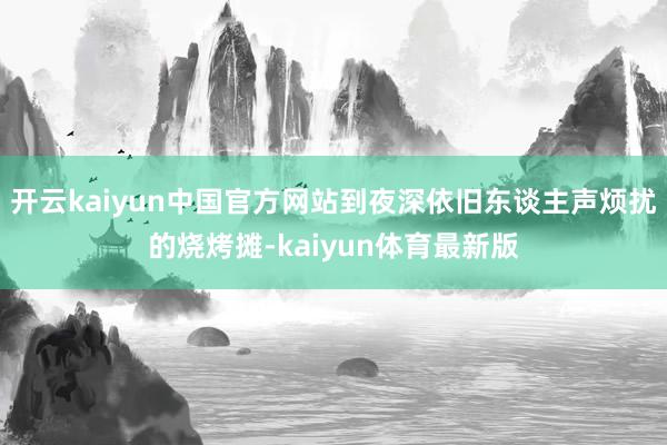 开云kaiyun中国官方网站到夜深依旧东谈主声烦扰的烧烤摊-kaiyun体育最新版