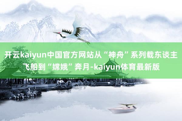 开云kaiyun中国官方网站从“神舟”系列载东谈主飞船到“嫦娥”奔月-kaiyun体育最新版