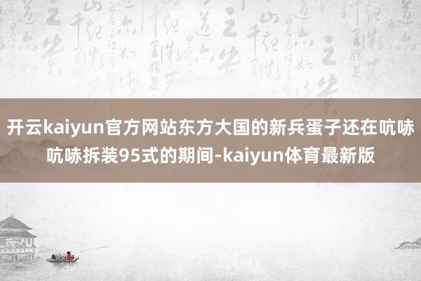 开云kaiyun官方网站东方大国的新兵蛋子还在吭哧吭哧拆装95式的期间-kaiyun体育最新版
