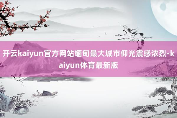 开云kaiyun官方网站缅甸最大城市仰光震感浓烈-kaiyun体育最新版