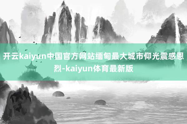 开云kaiyun中国官方网站缅甸最大城市仰光震感恩烈-kaiyun体育最新版
