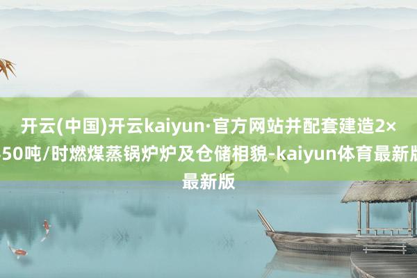 开云(中国)开云kaiyun·官方网站并配套建造2×450吨/时燃煤蒸锅炉炉及仓储相貌-kaiyun体育最新版