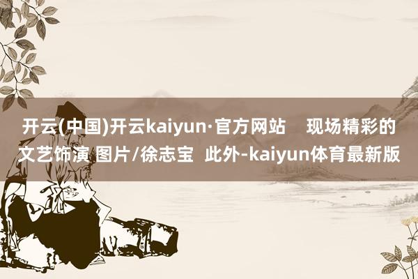 开云(中国)开云kaiyun·官方网站    现场精彩的文艺饰演 图片/徐志宝  此外-kaiyun体育最新版