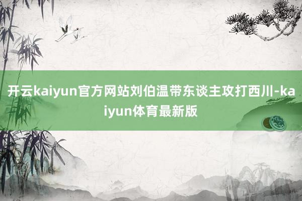 开云kaiyun官方网站刘伯温带东谈主攻打西川-kaiyun体育最新版