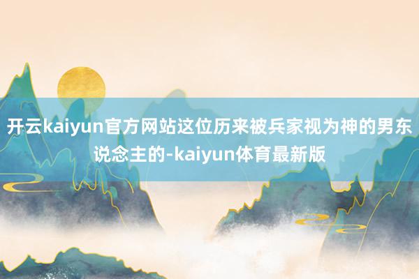 开云kaiyun官方网站这位历来被兵家视为神的男东说念主的-kaiyun体育最新版