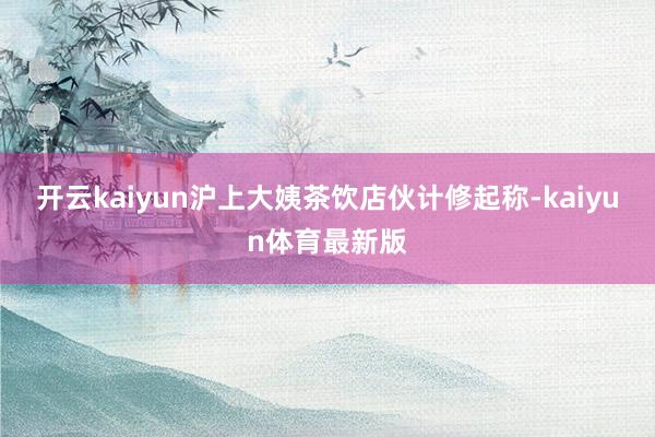 开云kaiyun沪上大姨茶饮店伙计修起称-kaiyun体育最新版