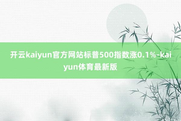 开云kaiyun官方网站标普500指数涨0.1%-kaiyun体育最新版