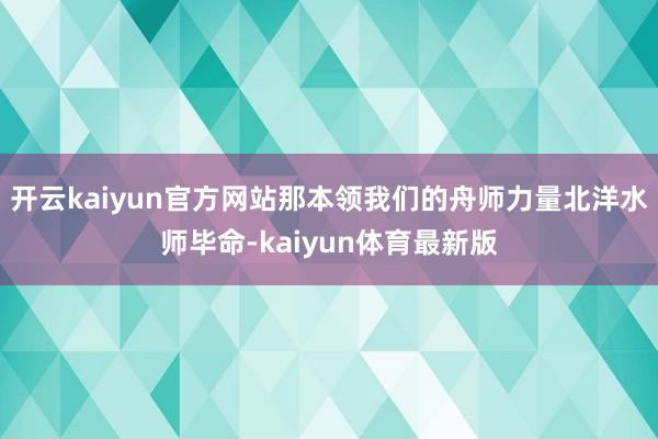 开云kaiyun官方网站那本领我们的舟师力量北洋水师毕命-kaiyun体育最新版