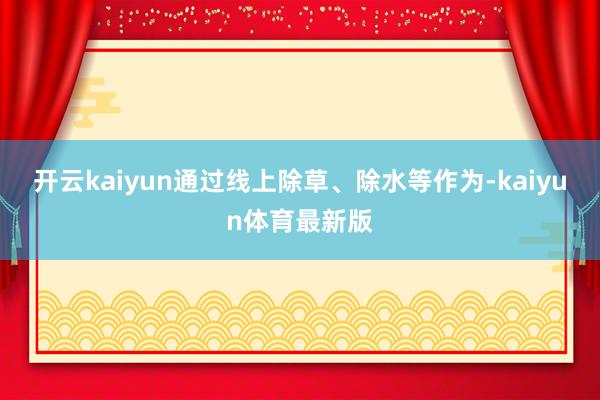 开云kaiyun通过线上除草、除水等作为-kaiyun体育最新版