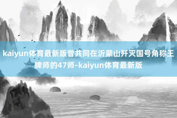 kaiyun体育最新版曾共同在沂蒙山歼灭国号角称王牌师的47师-kaiyun体育最新版