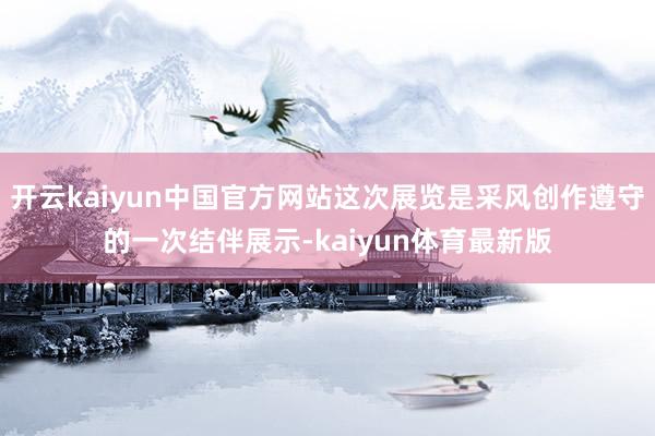 开云kaiyun中国官方网站这次展览是采风创作遵守的一次结伴展示-kaiyun体育最新版