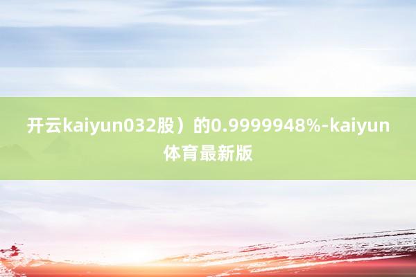 开云kaiyun032股）的0.9999948%-kaiyun体育最新版