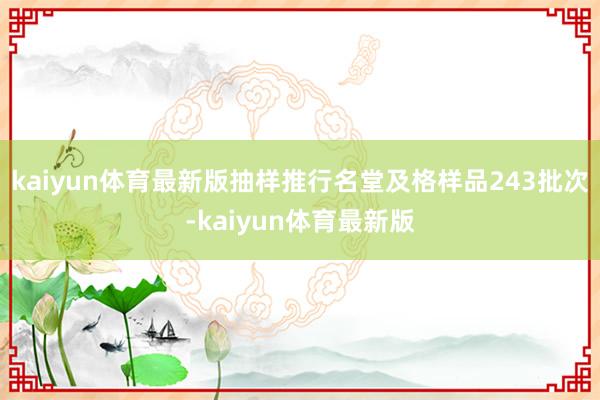kaiyun体育最新版抽样推行名堂及格样品243批次-kaiyun体育最新版