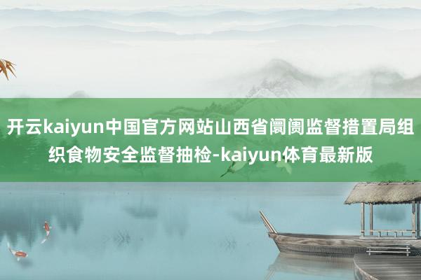 开云kaiyun中国官方网站山西省阛阓监督措置局组织食物安全监督抽检-kaiyun体育最新版