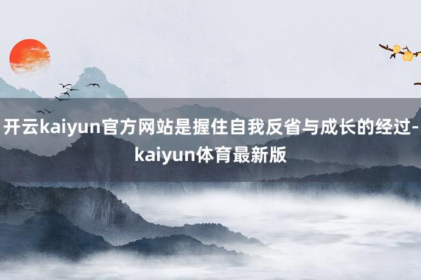 开云kaiyun官方网站是握住自我反省与成长的经过-kaiyun体育最新版