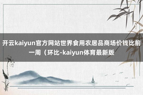 开云kaiyun官方网站世界食用农居品商场价钱比前一周（环比-kaiyun体育最新版