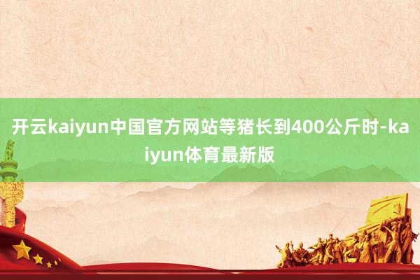 开云kaiyun中国官方网站等猪长到400公斤时-kaiyun体育最新版
